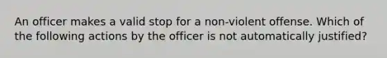 An officer makes a valid stop for a non-violent offense. Which of the following actions by the officer is not automatically justified?