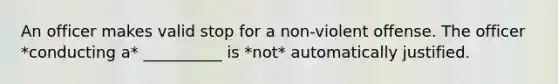 An officer makes valid stop for a non-violent offense. The officer *conducting a* __________ is *not* automatically justified.