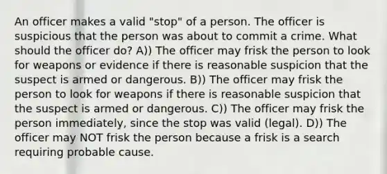 An officer makes a valid "stop" of a person. The officer is suspicious that the person was about to commit a crime. What should the officer do? A)) The officer may frisk the person to look for weapons or evidence if there is reasonable suspicion that the suspect is armed or dangerous. B)) The officer may frisk the person to look for weapons if there is reasonable suspicion that the suspect is armed or dangerous. C)) The officer may frisk the person immediately, since the stop was valid (legal). D)) The officer may NOT frisk the person because a frisk is a search requiring probable cause.