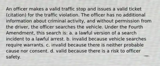 An officer makes a valid traffic stop and issues a valid ticket (citation) for the traffic violation. The officer has no additional information about criminal activity, and without permission from the driver, the officer searches the vehicle. Under the Fourth Amendment, this search is: a. a lawful version of a search incident to a lawful arrest. b. invalid because vehicle searches require warrants. c. invalid because there is neither probable cause nor consent. d. valid because there is a risk to officer safety.