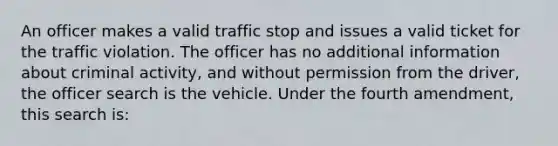 An officer makes a valid traffic stop and issues a valid ticket for the traffic violation. The officer has no additional information about criminal activity, and without permission from the driver, the officer search is the vehicle. Under the fourth amendment, this search is: