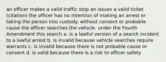 an officer makes a valid traffic stop an issues a valid ticket (citation) the officer has no intention of making an arrest or taking the person into custody. without consent or probable cause the officer searches the vehicle. under the Fourth Amendment this search a. is a lawful version of a search incident to a lawful arrest b. is invalid because vehicle searches require warrants c. is invalid because there is not probable cause or consent d. is valid because there is a risk to officer safety