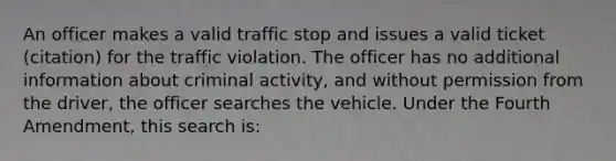 An officer makes a valid traffic stop and issues a valid ticket (citation) for the traffic violation. The officer has no additional information about criminal activity, and without permission from the driver, the officer searches the vehicle. Under the Fourth Amendment, this search is:​