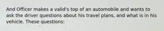 And Officer makes a valid's top of an automobile and wants to ask the driver questions about his travel plans, and what is in his vehicle. These questions: