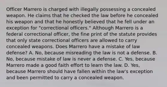 Officer Marrero is charged with illegally possessing a concealed weapon. He claims that he checked the law before he concealed his weapon and that he honestly believed that he fell under an exception for "correctional officers." Although Marrero is a federal correctional officer, the fine print of the statute provides that only state correctional officers are allowed to carry concealed weapons. Does Marrero have a mistake of law defense? A. No, because misreading the law is not a defense. B. No, because mistake of law is never a defense. C. Yes, because Marrero made a good faith effort to learn the law. D. Yes, because Marrero should have fallen within the law's exception and been permitted to carry a concealed weapon.