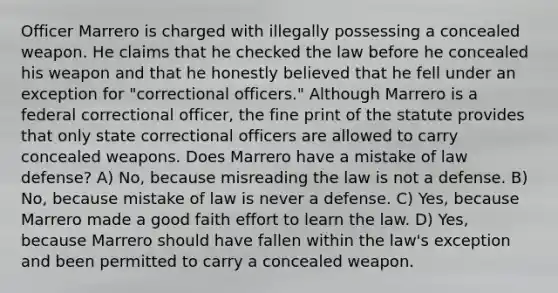 Officer Marrero is charged with illegally possessing a concealed weapon. He claims that he checked the law before he concealed his weapon and that he honestly believed that he fell under an exception for "correctional officers." Although Marrero is a federal correctional officer, the fine print of the statute provides that only state correctional officers are allowed to carry concealed weapons. Does Marrero have a mistake of law defense? A) No, because misreading the law is not a defense. B) No, because mistake of law is never a defense. C) Yes, because Marrero made a good faith effort to learn the law. D) Yes, because Marrero should have fallen within the law's exception and been permitted to carry a concealed weapon.