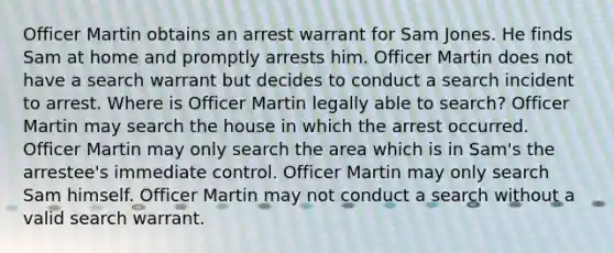 Officer Martin obtains an arrest warrant for Sam Jones. He finds Sam at home and promptly arrests him. Officer Martin does not have a search warrant but decides to conduct a search incident to arrest. Where is Officer Martin legally able to search? Officer Martin may search the house in which the arrest occurred. Officer Martin may only search the area which is in Sam's the arrestee's immediate control. Officer Martin may only search Sam himself. Officer Martin may not conduct a search without a valid search warrant.