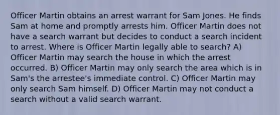 Officer Martin obtains an arrest warrant for Sam Jones. He finds Sam at home and promptly arrests him. Officer Martin does not have a search warrant but decides to conduct a search incident to arrest. Where is Officer Martin legally able to search? A) Officer Martin may search the house in which the arrest occurred. B) Officer Martin may only search the area which is in Sam's the arrestee's immediate control. C) Officer Martin may only search Sam himself. D) Officer Martin may not conduct a search without a valid search warrant.