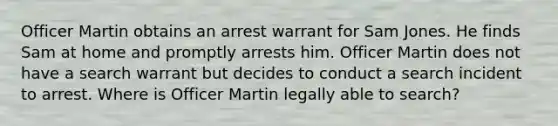 Officer Martin obtains an arrest warrant for Sam Jones. He finds Sam at home and promptly arrests him. Officer Martin does not have a search warrant but decides to conduct a search incident to arrest. Where is Officer Martin legally able to search?