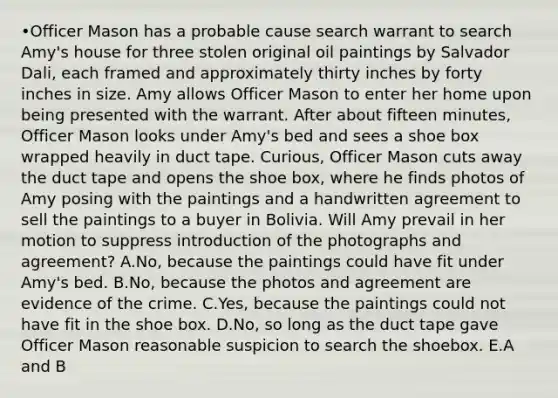 •Officer Mason has a probable cause search warrant to search Amy's house for three stolen original oil paintings by Salvador Dali, each framed and approximately thirty inches by forty inches in size. Amy allows Officer Mason to enter her home upon being presented with the warrant. After about fifteen minutes, Officer Mason looks under Amy's bed and sees a shoe box wrapped heavily in duct tape. Curious, Officer Mason cuts away the duct tape and opens the shoe box, where he finds photos of Amy posing with the paintings and a handwritten agreement to sell the paintings to a buyer in Bolivia. Will Amy prevail in her motion to suppress introduction of the photographs and agreement? A.No, because the paintings could have fit under Amy's bed. B.No, because the photos and agreement are evidence of the crime. C.Yes, because the paintings could not have fit in the shoe box. D.No, so long as the duct tape gave Officer Mason reasonable suspicion to search the shoebox. E.A and B