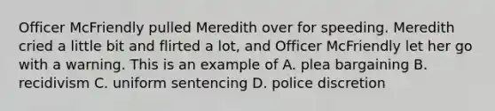 Officer McFriendly pulled Meredith over for speeding. Meredith cried a little bit and flirted a lot, and Officer McFriendly let her go with a warning. This is an example of A. plea bargaining B. recidivism C. uniform sentencing D. police discretion