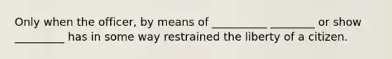 Only when the officer, by means of __________ ________ or show _________ has in some way restrained the liberty of a citizen.