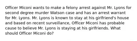 Officer Miconi wants to make a felony arrest against Mr. Lyons for second degree murder Watson case and has an arrest warrant for Mr. Lyons. Mr. Lyons is known to stay at his girlfriend's house and based on recent surveillance, Officer Miconi has probable cause to believe Mr. Lyons is staying at his girlfriends. What should Officer Miconi do?