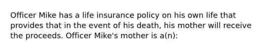 Officer Mike has a life insurance policy on his own life that provides that in the event of his death, his mother will receive the proceeds. Officer Mike's mother is a(n):