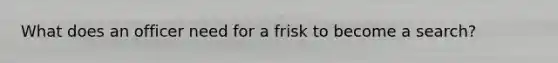 What does an officer need for a frisk to become a search?