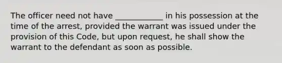 The officer need not have ____________ in his possession at the time of the arrest, provided the warrant was issued under the provision of this Code, but upon request, he shall show the warrant to the defendant as soon as possible.