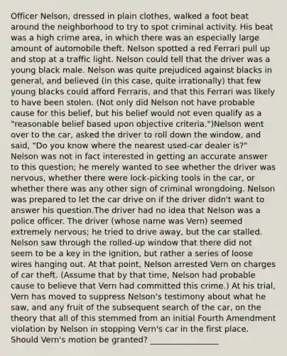 Officer Nelson, dressed in plain clothes, walked a foot beat around the neighborhood to try to spot criminal activity. His beat was a high crime area, in which there was an especially large amount of automobile theft. Nelson spotted a red Ferrari pull up and stop at a traffic light. Nelson could tell that the driver was a young black male. Nelson was quite prejudiced against blacks in general, and believed (in this case, quite irrationally) that few young blacks could afford Ferraris, and that this Ferrari was likely to have been stolen. (Not only did Nelson not have probable cause for this belief, but his belief would not even qualify as a "reasonable belief based upon objective criteria.")Nelson went over to the car, asked the driver to roll down the window, and said, "Do you know where the nearest used-car dealer is?" Nelson was not in fact interested in getting an accurate answer to this question; he merely wanted to see whether the driver was nervous, whether there were lock-picking tools in the car, or whether there was any other sign of criminal wrongdoing. Nelson was prepared to let the car drive on if the driver didn't want to answer his question.The driver had no idea that Nelson was a police officer. The driver (whose name was Vern) seemed extremely nervous; he tried to drive away, but the car stalled. Nelson saw through the rolled-up window that there did not seem to be a key in the ignition, but rather a series of loose wires hanging out. At that point, Nelson arrested Vern on charges of car theft. (Assume that by that time, Nelson had probable cause to believe that Vern had committed this crime.) At his trial, Vern has moved to suppress Nelson's testimony about what he saw, and any fruit of the subsequent search of the car, on the theory that all of this stemmed from an initial Fourth Amendment violation by Nelson in stopping Vern's car in the first place. Should Vern's motion be granted? _________________