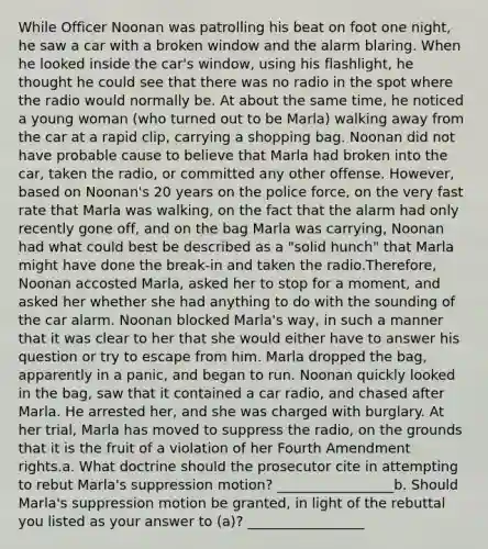 While Officer Noonan was patrolling his beat on foot one night, he saw a car with a broken window and the alarm blaring. When he looked inside the car's window, using his flashlight, he thought he could see that there was no radio in the spot where the radio would normally be. At about the same time, he noticed a young woman (who turned out to be Marla) walking away from the car at a rapid clip, carrying a shopping bag. Noonan did not have probable cause to believe that Marla had broken into the car, taken the radio, or committed any other offense. However, based on Noonan's 20 years on the police force, on the very fast rate that Marla was walking, on the fact that the alarm had only recently gone off, and on the bag Marla was carrying, Noonan had what could best be described as a "solid hunch" that Marla might have done the break-in and taken the radio.Therefore, Noonan accosted Marla, asked her to stop for a moment, and asked her whether she had anything to do with the sounding of the car alarm. Noonan blocked Marla's way, in such a manner that it was clear to her that she would either have to answer his question or try to escape from him. Marla dropped the bag, apparently in a panic, and began to run. Noonan quickly looked in the bag, saw that it contained a car radio, and chased after Marla. He arrested her, and she was charged with burglary. At her trial, Marla has moved to suppress the radio, on the grounds that it is the fruit of a violation of her Fourth Amendment rights.a. What doctrine should the prosecutor cite in attempting to rebut Marla's suppression motion? _________________b. Should Marla's suppression motion be granted, in light of the rebuttal you listed as your answer to (a)? _________________