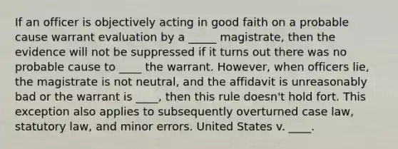 If an officer is objectively acting in good faith on a probable cause warrant evaluation by a _____ magistrate, then the evidence will not be suppressed if it turns out there was no probable cause to ____ the warrant. However, when officers lie, the magistrate is not neutral, and the affidavit is unreasonably bad or the warrant is ____, then this rule doesn't hold fort. This exception also applies to subsequently overturned case law, statutory law, and minor errors. United States v. ____.