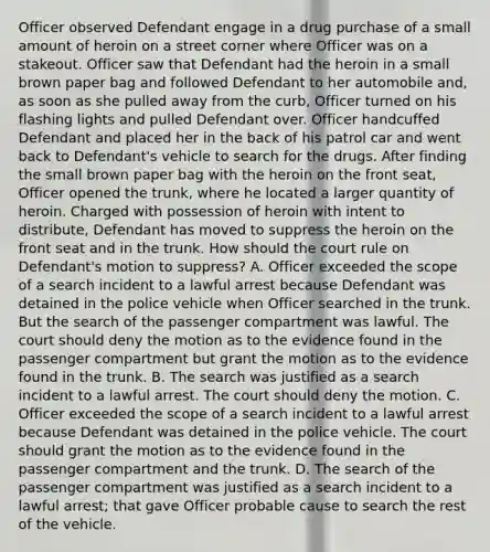 Officer observed Defendant engage in a drug purchase of a small amount of heroin on a street corner where Officer was on a stakeout. Officer saw that Defendant had the heroin in a small brown paper bag and followed Defendant to her automobile and, as soon as she pulled away from the curb, Officer turned on his flashing lights and pulled Defendant over. Officer handcuffed Defendant and placed her in the back of his patrol car and went back to Defendant's vehicle to search for the drugs. After finding the small brown paper bag with the heroin on the front seat, Officer opened the trunk, where he located a larger quantity of heroin. Charged with possession of heroin with intent to distribute, Defendant has moved to suppress the heroin on the front seat and in the trunk. How should the court rule on Defendant's motion to suppress? A. Officer exceeded the scope of a search incident to a lawful arrest because Defendant was detained in the police vehicle when Officer searched in the trunk. But the search of the passenger compartment was lawful. The court should deny the motion as to the evidence found in the passenger compartment but grant the motion as to the evidence found in the trunk. B. The search was justified as a search incident to a lawful arrest. The court should deny the motion. C. Officer exceeded the scope of a search incident to a lawful arrest because Defendant was detained in the police vehicle. The court should grant the motion as to the evidence found in the passenger compartment and the trunk. D. The search of the passenger compartment was justified as a search incident to a lawful arrest; that gave Officer probable cause to search the rest of the vehicle.