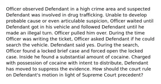 Officer observed Defendant in a high crime area and suspected Defendant was involved in drug trafficking. Unable to develop probable cause or even articulable suspicion, Officer waited until Defendant got in his vehicle and followed Defendant until he made an illegal turn. Officer pulled him over. During the time Officer was writing the ticket, Officer asked Defendant if he could search the vehicle. Defendant said yes. During the search, Officer found a locked brief case and forced open the locked case. Inside he found a substantial amount of cocaine. Charged with possession of cocaine with intent to distribute, Defendant has moved to suppress the evidence. How should the court rule on Defendant's motion in light of Supreme Court precedent?