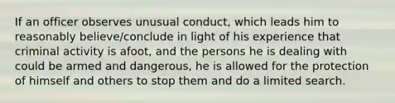 If an officer observes unusual conduct, which leads him to reasonably believe/conclude in light of his experience that criminal activity is afoot, and the persons he is dealing with could be armed and dangerous, he is allowed for the protection of himself and others to stop them and do a limited search.