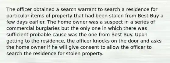 The officer obtained a search warrant to search a residence for particular items of property that had been stolen from Best Buy a few days earlier. The home owner was a suspect in a series of commercial burglaries but the only one in which there was sufficient probable cause was the one from Best Buy. Upon getting to the residence, the officer knocks on the door and asks the home owner if he will give consent to allow the officer to search the residence for stolen property.