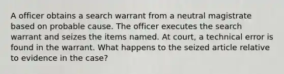 A officer obtains a search warrant from a neutral magistrate based on probable cause. The officer executes the search warrant and seizes the items named. At court, a technical error is found in the warrant. What happens to the seized article relative to evidence in the case?