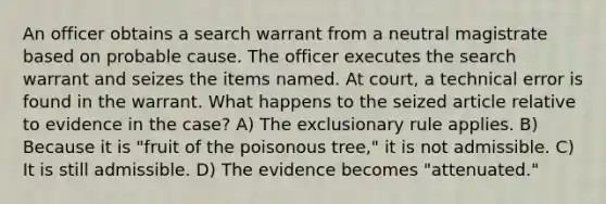 An officer obtains a search warrant from a neutral magistrate based on probable cause. The officer executes the search warrant and seizes the items named. At court, a technical error is found in the warrant. What happens to the seized article relative to evidence in the case? A) <a href='https://www.questionai.com/knowledge/kiz15u9aWk-the-exclusionary-rule' class='anchor-knowledge'>the exclusionary rule</a> applies. B) Because it is "fruit of the poisonous tree," it is not admissible. C) It is still admissible. D) The evidence becomes "attenuated."