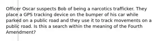 Officer Oscar suspects Bob of being a narcotics trafficker. They place a GPS tracking device on the bumper of his car while parked on a public road and they use it to track movements on a public road. Is this a search within the meaning of the Fourth Amendment?