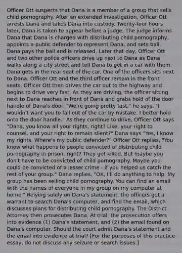 Officer Ott suspects that Dana is a member of a group that sells child pornography. After an extended investigation, Officer Ott arrests Dana and takes Dana into custody. Twenty-four hours later, Dana is taken to appear before a judge. The judge informs Dana that Dana is charged with distributing child pornography, appoints a public defender to represent Dana, and sets bail. Dana pays the bail and is released. Later that day, Officer Ott and two other police officers drive up next to Dana as Dana walks along a city street and tell Dana to get in a car with them. Dana gets in the rear seat of the car. One of the officers sits next to Dana. Officer Ott and the third officer remain in the front seats. Officer Ott then drives the car out to the highway and begins to drive very fast. As they are driving, the officer sitting next to Dana reaches in front of Dana and grabs hold of the door handle of Dana's door. "We're going pretty fast," he says. "I wouldn't want you to fall out of the car by mistake. I better hold onto the door handle." As they continue to drive, Officer Ott says "Dana, you know all your rights, right? Like, your right to counsel, and your right to remain silent?" Dana says "Yes, I know my rights. Where's my public defender?" Officer Ott replies, "You know what happens to people convicted of distributing child pornography in prison, right? They get killed. But maybe you don't have to be convicted of child pornography. Maybe you could be convicted of a lesser crime - if you helped us catch the rest of your group." Dana replies, "OK, I'll do anything to help. My group has been selling child pornography. You can find an email with the names of everyone in my group on my computer at home." Relying solely on Dana's statement, the officers get a warrant to search Dana's computer, and find the email, which discusses plans for distributing child pornography. The District Attorney then prosecutes Dana. At trial, the prosecution offers into evidence (1) Dana's statement, and (2) the email found on Dana's computer. Should the court admit Dana's statement and the email into evidence at trial? [For the purposes of this practice essay, do not discuss any seizure or search issues.]