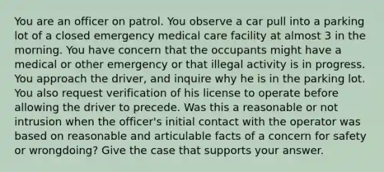 You are an officer on patrol. You observe a car pull into a parking lot of a closed emergency medical care facility at almost 3 in the morning. You have concern that the occupants might have a medical or other emergency or that illegal activity is in progress. You approach the driver, and inquire why he is in the parking lot. You also request verification of his license to operate before allowing the driver to precede. Was this a reasonable or not intrusion when the officer's initial contact with the operator was based on reasonable and articulable facts of a concern for safety or wrongdoing? Give the case that supports your answer.