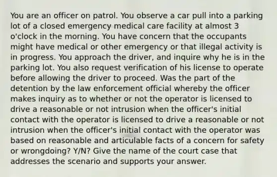 You are an officer on patrol. You observe a car pull into a parking lot of a closed emergency medical care facility at almost 3 o'clock in the morning. You have concern that the occupants might have medical or other emergency or that illegal activity is in progress. You approach the driver, and inquire why he is in the parking lot. You also request verification of his license to operate before allowing the driver to proceed. Was the part of the detention by the law enforcement official whereby the officer makes inquiry as to whether or not the operator is licensed to drive a reasonable or not intrusion when the officer's initial contact with the operator is licensed to drive a reasonable or not intrusion when the officer's initial contact with the operator was based on reasonable and articulable facts of a concern for safety or wrongdoing? Y/N? Give the name of the court case that addresses the scenario and supports your answer.