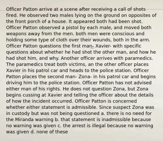 Officer Patton arrive at a scene after receiving a call of shots fired. He observed two males lying on the ground on opposites of the front porch of a house. It appeared both had been shot. Officer Patton observed a pistol by each male, and moved both weapons away from the men. both men were conscious and holding some type of cloth over their wounds, both in the arm. Officer Patton questions the first man- Xavier- with specific questions about whether he had shot the other man, and how he had shot him, and why. Another officer arrives with paramedics. The paramedics treat both victims, an the other officer places Xavier in his patrol car and heads to the police station. Officer Patton places the second man- Zona- in his patrol car and begins driving him to the police station. Officer Patton has not advised either man of his rights. He does not question Zona, but Zona begins cussing at Xavier and telling the officer about the details of how the incident occurred. Officer Patton is concerned whether either statement is admissible. Since suspect Zona was in custody but was not being questioned a. there is no need for the Miranda warning b. that statement is inadmissible because no warning was given c. the arrest is illegal because no warning was given d. none of these