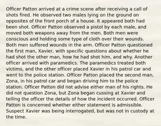 Officer Patton arrived at a crime scene after receiving a call of shots fired. He observed two males lying on the ground on opposites of the front porch of a house. It appeared both had been shot. Officer Patton observed a pistol by each male, and moved both weapons away from the men. Both men were conscious and holding some type of cloth over their wounds. Both men suffered wounds in the arm. Officer Patton questioned the first man, Xavier, with specific questions about whether he had shot the other man, how he had shot him, and why. Another officer arrived with paramedics. The paramedics treated both victims, and the other officer placed Xavier in his patrol car and went to the police station. Officer Patton placed the second man, Zona, in his patrol car and began driving him to the police station. Officer Patton did not advise either man of his rights. He did not question Zona, but Zona began cussing at Xavier and telling the officer the details of how the incident occurred. Officer Patton is concerned whether either statement is admissible. Suspect Xavier was being interrogated, but was not in custody at the time.​