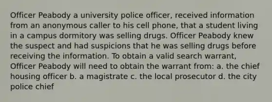 Officer Peabody a university police officer, received information from an anonymous caller to his cell phone, that a student living in a campus dormitory was selling drugs. Officer Peabody knew the suspect and had suspicions that he was selling drugs before receiving the information. To obtain a valid search warrant, Officer Peabody will need to obtain the warrant from: a. the chief housing officer b. a magistrate c. the local prosecutor d. the city police chief