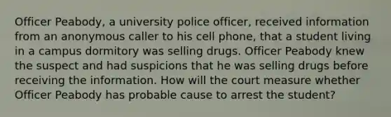 Officer Peabody, a university police officer, received information from an anonymous caller to his cell phone, that a student living in a campus dormitory was selling drugs. Officer Peabody knew the suspect and had suspicions that he was selling drugs before receiving the information. How will the court measure whether Officer Peabody has probable cause to arrest the student?