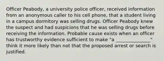 Officer Peabody, a university police officer, received information from an anonymous caller to his cell phone, that a student living in a campus dormitory was selling drugs. Officer Peabody knew the suspect and had suspicions that he was selling drugs before receiving the information. Probable cause exists when an officer has trustworthy evidence sufficient to make "a _______________" think it more likely than not that the proposed arrest or search is justified.​