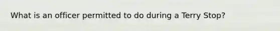 What is an officer permitted to do during a Terry Stop?