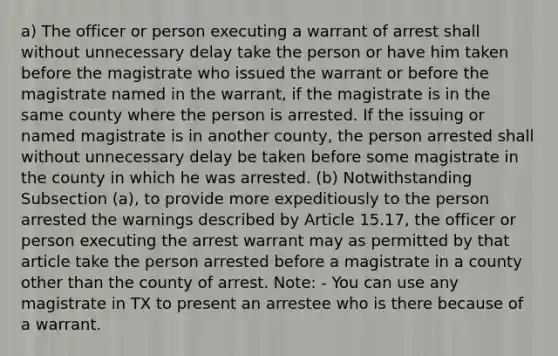 a) The officer or person executing a warrant of arrest shall without unnecessary delay take the person or have him taken before the magistrate who issued the warrant or before the magistrate named in the warrant, if the magistrate is in the same county where the person is arrested. If the issuing or named magistrate is in another county, the person arrested shall without unnecessary delay be taken before some magistrate in the county in which he was arrested. (b) Notwithstanding Subsection (a), to provide more expeditiously to the person arrested the warnings described by Article 15.17, the officer or person executing the arrest warrant may as permitted by that article take the person arrested before a magistrate in a county other than the county of arrest. Note: - You can use any magistrate in TX to present an arrestee who is there because of a warrant.