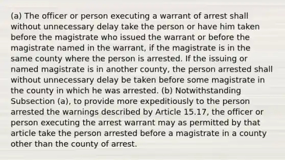 (a) The officer or person executing a warrant of arrest shall without unnecessary delay take the person or have him taken before the magistrate who issued the warrant or before the magistrate named in the warrant, if the magistrate is in the same county where the person is arrested. If the issuing or named magistrate is in another county, the person arrested shall without unnecessary delay be taken before some magistrate in the county in which he was arrested. (b) Notwithstanding Subsection (a), to provide more expeditiously to the person arrested the warnings described by Article 15.17, the officer or person executing the arrest warrant may as permitted by that article take the person arrested before a magistrate in a county other than the county of arrest.