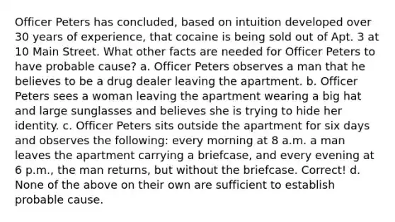 Officer Peters has concluded, based on intuition developed over 30 years of experience, that cocaine is being sold out of Apt. 3 at 10 Main Street. What other facts are needed for Officer Peters to have probable cause? a. Officer Peters observes a man that he believes to be a drug dealer leaving the apartment. b. Officer Peters sees a woman leaving the apartment wearing a big hat and large sunglasses and believes she is trying to hide her identity. c. Officer Peters sits outside the apartment for six days and observes the following: every morning at 8 a.m. a man leaves the apartment carrying a briefcase, and every evening at 6 p.m., the man returns, but without the briefcase. Correct! d. None of the above on their own are sufficient to establish probable cause.