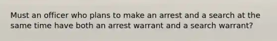 Must an officer who plans to make an arrest and a search at the same time have both an arrest warrant and a search warrant?