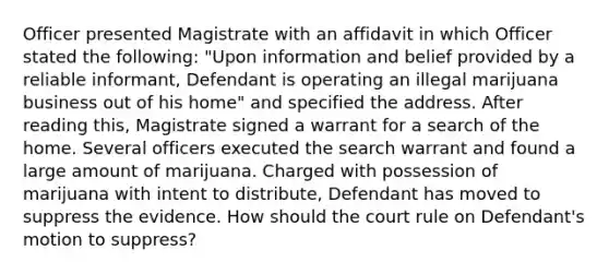 Officer presented Magistrate with an affidavit in which Officer stated the following: "Upon information and belief provided by a reliable informant, Defendant is operating an illegal marijuana business out of his home" and specified the address. After reading this, Magistrate signed a warrant for a search of the home. Several officers executed the search warrant and found a large amount of marijuana. Charged with possession of marijuana with intent to distribute, Defendant has moved to suppress the evidence. How should the court rule on Defendant's motion to suppress?