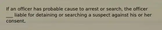 If an officer has probable cause to arrest or search, the officer ___ liable for detaining or searching a suspect against his or her consent,