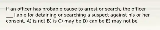 If an officer has probable cause to arrest or search, the officer ___ liable for detaining or searching a suspect against his or her consent. A) is not B) is C) may be D) can be E) may not be