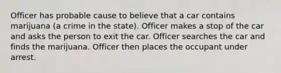 Officer has probable cause to believe that a car contains marijuana (a crime in the state). Officer makes a stop of the car and asks the person to exit the car. Officer searches the car and finds the marijuana. Officer then places the occupant under arrest.