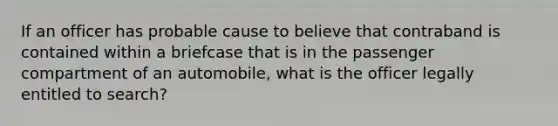 ​If an officer has probable cause to believe that contraband is contained within a briefcase that is in the passenger compartment of an automobile, what is the officer legally entitled to search?