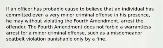 If an officer has probable cause to believe that an individual has committed even a very minor criminal offense in his presence, he may without violating the Fourth Amendment, arrest the offender. The Fourth Amendment does not forbid a warrantless arrest for a minor criminal offense, such as a misdemeanor seatbelt violation punishable only by a fine.