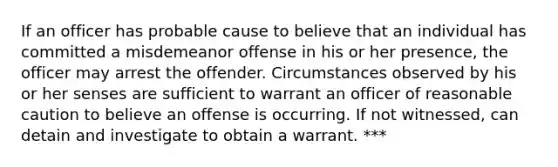 If an officer has probable cause to believe that an individual has committed a misdemeanor offense in his or her presence, the officer may arrest the offender. Circumstances observed by his or her senses are sufficient to warrant an officer of reasonable caution to believe an offense is occurring. If not witnessed, can detain and investigate to obtain a warrant. ***